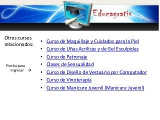 Otros cursos
relacionados:

Pincha para
Ingresar 

•
•
•
•
•
•
•

Curso de Maquillaje y Cuidados para la Piel
Curso de Uñas Acrilicas y de Gel Esculpidas
Curso de Patronaje
Clases de Sensualidad
Curso de Diseño de Vestuario por Computador
Curso de Vinoterapia
Curso de Manicure Juvenil (Manicure Juvenil)

 
