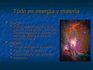 Todo es energía y materiaTodo es energía y materia
 Energía.Energía.
 Puede realizar cambios en laPuede realizar cambios en la
materia y el espacio – Gravedad,materia y el espacio – Gravedad,
Electromagnetismo, Fuerza deElectromagnetismo, Fuerza de
atracción débil y Fuerza deatracción débil y Fuerza de
atracción fuerteatracción fuerte
 Materia.Materia.
 Ocupa un lugar en el espacioOcupa un lugar en el espacio
 Posee algo de energíaPosee algo de energía
 Puede cambiar con el tiempoPuede cambiar con el tiempo
 InteractúaInteractúa
 