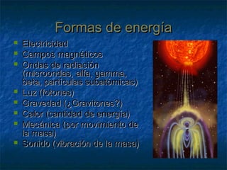 Formas de energíaFormas de energía
 ElectricidadElectricidad
 Campos magnéticosCampos magnéticos
 Ondas de radiaciónOndas de radiación
(microondas, alfa, gamma,(microondas, alfa, gamma,
beta, partículas subatómicas)beta, partículas subatómicas)
 Luz (fotones)Luz (fotones)
 Gravedad (¿Gravitones?)Gravedad (¿Gravitones?)
 Calor (cantidad de energía)Calor (cantidad de energía)
 Mecánica (por movimiento deMecánica (por movimiento de
la masa)la masa)
 Sonido (vibración de la masa)Sonido (vibración de la masa)
 