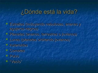 ¿Dónde está la vida?¿Dónde está la vida?
 Estrellas (incluyendo nebulosas, enanas yEstrellas (incluyendo nebulosas, enanas y
agujeros negros)agujeros negros)
 Planetas (enanos, terrestres o jovianos)Planetas (enanos, terrestres o jovianos)
 Lunas (planetas orbitando jovianos)Lunas (planetas orbitando jovianos)
 AsteroidesAsteroides
 CometasCometas
 PolvoPolvo
 ““Vacío”Vacío”
 
