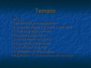 TemarioTemario
1.1. Día 1Día 1
1.1 Importancia de la imaginación1.1 Importancia de la imaginación
1.2 Si un alien llegara a la Tierra ¿Qué vería?1.2 Si un alien llegara a la Tierra ¿Qué vería?
1.3 Todo es energía y materia1.3 Todo es energía y materia
1.4 ¿Dónde está la vida?1.4 ¿Dónde está la vida?
1.5 No hay elementos nuevos1.5 No hay elementos nuevos
1.6 Los estados de la materia1.6 Los estados de la materia
1.7 Los bloques de la vida1.7 Los bloques de la vida
1.8 Solventes: No todo es agua1.8 Solventes: No todo es agua
1.91.9 Ejercicio 1: Creando nuestro mundoEjercicio 1: Creando nuestro mundo
 