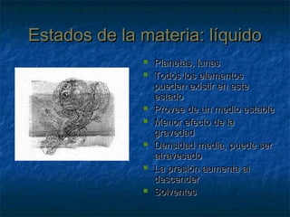 Estados de la materia: líquidoEstados de la materia: líquido
 Planetas, lunasPlanetas, lunas
 Todos los elementosTodos los elementos
pueden existir en estepueden existir en este
estadoestado
 Provee de un medio estableProvee de un medio estable
 Menor efecto de laMenor efecto de la
gravedadgravedad
 Densidad media, puede serDensidad media, puede ser
atravesadoatravesado
 La presión aumenta alLa presión aumenta al
descenderdescender
 SolventesSolventes
 