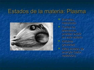Estados de la materia: PlasmaEstados de la materia: Plasma
 Estrellas,Estrellas,
nebulosasnebulosas
 Todos losTodos los
elementoselementos
pueden existirpueden existir
en este estadoen este estado
 AltísimaAltísima
gravedadgravedad
 Altos niveles deAltos niveles de
energía (calor,energía (calor,
radiación)radiación)
 