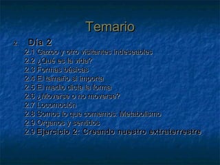TemarioTemario
2.2. Día 2Día 2
2.1 Gazoo y otro visitantes indeseables2.1 Gazoo y otro visitantes indeseables
2.2 ¿Qué es la vida?2.2 ¿Qué es la vida?
2.3 Formas básicas2.3 Formas básicas
2.4 El tamaño si importa2.4 El tamaño si importa
2.5 El medio dicta la forma2.5 El medio dicta la forma
2.6 ¿Moverse o no moverse?2.6 ¿Moverse o no moverse?
2.7 Locomoción2.7 Locomoción
2.8 Somos lo que comemos: Metabolismo2.8 Somos lo que comemos: Metabolismo
2.9 Organos y sentidos2.9 Organos y sentidos
2.92.9 Ejercicio 2: Creando nuestro extraterrestreEjercicio 2: Creando nuestro extraterrestre
 