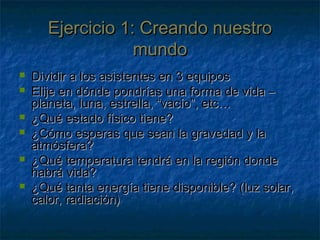 Ejercicio 1: Creando nuestroEjercicio 1: Creando nuestro
mundomundo
 Dividir a los asistentes en 3 equiposDividir a los asistentes en 3 equipos
 Elije en dónde pondrías una forma de vida –Elije en dónde pondrías una forma de vida –
planeta, luna, estrella, “vacío”, etc…planeta, luna, estrella, “vacío”, etc…
 ¿Qué estado físico tiene?¿Qué estado físico tiene?
 ¿Cómo esperas que sean la gravedad y la¿Cómo esperas que sean la gravedad y la
atmósfera?atmósfera?
 ¿Qué temperatura tendrá en la región donde¿Qué temperatura tendrá en la región donde
habrá vida?habrá vida?
 ¿Qué tanta energía tiene disponible? (luz solar,¿Qué tanta energía tiene disponible? (luz solar,
calor, radiación)calor, radiación)
 