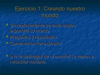 Ejercicio 1: Creando nuestroEjercicio 1: Creando nuestro
mundomundo
 Un representante de cada equipoUn representante de cada equipo
expondrá su mundoexpondrá su mundo
 Preguntas y respuestasPreguntas y respuestas
 Comentarios del expositorComentarios del expositor
 ¡No te deshagas de tu mundo! Lo vamos a¡No te deshagas de tu mundo! Lo vamos a
necesitar mañana.necesitar mañana.
 