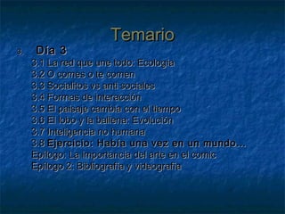 TemarioTemario
3.3. Día 3Día 3
3.1 La red que une todo: Ecología3.1 La red que une todo: Ecología
3.2 O comes o te comen3.2 O comes o te comen
3.3 Socialitos vs anti sociales3.3 Socialitos vs anti sociales
3.4 Formas de interacción3.4 Formas de interacción
3.5 El paisaje cambia con el tiempo3.5 El paisaje cambia con el tiempo
3.6 El lobo y la ballena: Evolución3.6 El lobo y la ballena: Evolución
3.7 Inteligencia no humana3.7 Inteligencia no humana
3.83.8 Ejercicio: Había una vez en un mundo…Ejercicio: Había una vez en un mundo…
Epílogo: La importancia del arte en el comicEpílogo: La importancia del arte en el comic
Epílogo 2: Bibliografía y videografíaEpílogo 2: Bibliografía y videografía
 