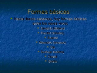 Formas básicasFormas básicas
 Hasta donde sabemos, hay formas básicasHasta donde sabemos, hay formas básicas
entre los seres vivos:entre los seres vivos:
 Simetría bilateralSimetría bilateral
 Fractal (árboles)Fractal (árboles)
 EspiralEspiral
 Meandro (sinuoso)Meandro (sinuoso)
 OlaOla
 Burbuja (esfera)Burbuja (esfera)
 CristalCristal
 GrietaGrieta
 