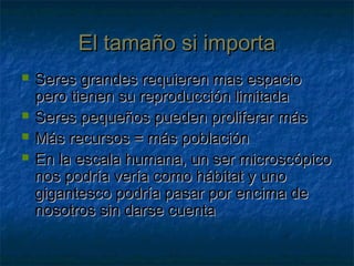 El tamaño si importaEl tamaño si importa
 Seres grandes requieren mas espacioSeres grandes requieren mas espacio
pero tienen su reproducción limitadapero tienen su reproducción limitada
 Seres pequeños pueden proliferar másSeres pequeños pueden proliferar más
 Más recursos = más poblaciónMás recursos = más población
 En la escala humana, un ser microscópicoEn la escala humana, un ser microscópico
nos podría vería como hábitat y unonos podría vería como hábitat y uno
gigantesco podría pasar por encima degigantesco podría pasar por encima de
nosotros sin darse cuentanosotros sin darse cuenta
 