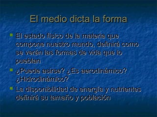 El medio dicta la formaEl medio dicta la forma
 El estado físico de la materia queEl estado físico de la materia que
compone nuestro mundo, definirá comocompone nuestro mundo, definirá como
se verán las formas de vida que lose verán las formas de vida que lo
pueblanpueblan
 ¿Puede asirse? ¿Es aerodinámico?¿Puede asirse? ¿Es aerodinámico?
¿Hidrodinámico?¿Hidrodinámico?
 La disponibilidad de energía y nutrientesLa disponibilidad de energía y nutrientes
definirá su tamaño y poblacióndefinirá su tamaño y población
 