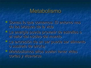 MetabolismoMetabolismo
 Somos lo que comemos: El entorno nosSomos lo que comemos: El entorno nos
da los bloques de la vidada los bloques de la vida
 La energía puede provenir de estrellas oLa energía puede provenir de estrellas o
el calor del núcleo del mundoel calor del núcleo del mundo
 La excreción de un ser puede ser alimentoLa excreción de un ser puede ser alimento
o sustrato de otro(s)o sustrato de otro(s)
 Metabolismos altos suelen tener vidasMetabolismos altos suelen tener vidas
cortas y viceversacortas y viceversa
 