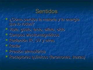 SentidosSentidos
 ¿Cómo percibe la materia y la energía¿Cómo percibe la materia y la energía
que lo rodea?que lo rodea?
 Vista, gusto, tacto, olfato, oídoVista, gusto, tacto, olfato, oído
 Campos electromagnéticosCampos electromagnéticos
 Radiación IR, UV y otrasRadiación IR, UV y otras
 RadarRadar
 Presión atmosféricaPresión atmosférica
 Receptores químicos (feromonas, trazas)Receptores químicos (feromonas, trazas)
 
