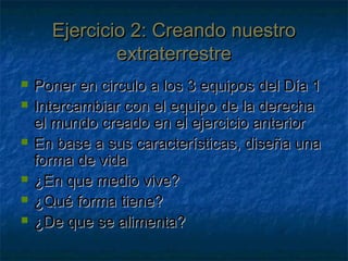 Ejercicio 2: Creando nuestroEjercicio 2: Creando nuestro
extraterrestreextraterrestre
 Poner en circulo a los 3 equipos del Día 1Poner en circulo a los 3 equipos del Día 1
 Intercambiar con el equipo de la derechaIntercambiar con el equipo de la derecha
el mundo creado en el ejercicio anteriorel mundo creado en el ejercicio anterior
 En base a sus características, diseña unaEn base a sus características, diseña una
forma de vidaforma de vida
 ¿En que medio vive?¿En que medio vive?
 ¿Qué forma tiene?¿Qué forma tiene?
 ¿De que se alimenta?¿De que se alimenta?
 