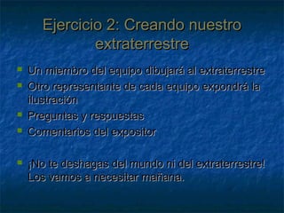 Ejercicio 2: Creando nuestroEjercicio 2: Creando nuestro
extraterrestreextraterrestre
 Un miembro del equipo dibujará al extraterrestreUn miembro del equipo dibujará al extraterrestre
 Otro representante de cada equipo expondrá laOtro representante de cada equipo expondrá la
ilustraciónilustración
 Preguntas y respuestasPreguntas y respuestas
 Comentarios del expositorComentarios del expositor
 ¡No te deshagas del mundo ni del extraterrestre!¡No te deshagas del mundo ni del extraterrestre!
Los vamos a necesitar mañana.Los vamos a necesitar mañana.
 