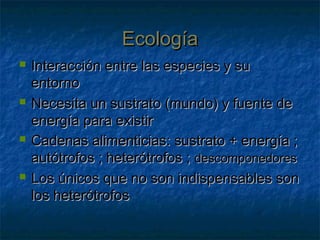 EcologíaEcología
 Interacción entre las especies y suInteracción entre las especies y su
entornoentorno
 Necesita un sustrato (mundo) y fuente deNecesita un sustrato (mundo) y fuente de
energía para existirenergía para existir
 Cadenas alimenticias: sustrato + energía ;Cadenas alimenticias: sustrato + energía ;
autótrofos ; heterótrofos ;autótrofos ; heterótrofos ; descomponedoresdescomponedores
 Los únicos que no son indispensables sonLos únicos que no son indispensables son
los heterótrofoslos heterótrofos
 