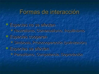 Formas de interacciónFormas de interacción
 Especies no se afectanEspecies no se afectan
 Neutralismo, Comensalismo, InquilinismoNeutralismo, Comensalismo, Inquilinismo
 Especies cooperanEspecies cooperan
 Simbiosis, Protocooperación (polinización)Simbiosis, Protocooperación (polinización)
 Especies se afectanEspecies se afectan
 Parasitismo, Competencia, DepredaciónParasitismo, Competencia, Depredación
 
