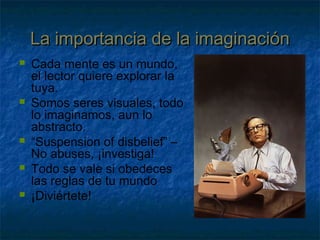 La importancia de la imaginaciónLa importancia de la imaginación
 Cada mente es un mundo,
el lector quiere explorar la
tuya.
 Somos seres visuales, todo
lo imaginamos, aun lo
abstracto.
 “Suspension of disbelief” –
No abuses, ¡investiga!
 Todo se vale si obedeces
las reglas de tu mundo
 ¡Diviértete!
 