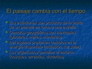 El paisaje cambia con el tiempoEl paisaje cambia con el tiempo
 Las estaciones son producto de la orbitaLas estaciones son producto de la orbita
de un planeta en torno a una estrellade un planeta en torno a una estrella
 Cambios geográficos son inevitablesCambios geográficos son inevitables
(glaciares, mares, montañas)(glaciares, mares, montañas)
 Del espacio provienen cambios en laDel espacio provienen cambios en la
energía disponible (radiación, luz solar)energía disponible (radiación, luz solar)
 Los organismos cambian el entornoLos organismos cambian el entorno
(bosques, arrecifes, ciudades)(bosques, arrecifes, ciudades)
 