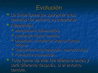 EvoluciónEvolución
 La única forma de sobrevivir a losLa única forma de sobrevivir a los
cambios del entorno es adaptarsecambios del entorno es adaptarse
 Adaptación:Adaptación:
 Metabolismo (hibernación)Metabolismo (hibernación)
 Apariencia (color, tamaño)Apariencia (color, tamaño)
 Desarrollo o atrofia de órganos (pecesDesarrollo o atrofia de órganos (peces
ciegos)ciegos)
 Comportamiento (migración, reproducción)Comportamiento (migración, reproducción)
 Formas de cooperaciónFormas de cooperación
 Toda forma de vida fue diferente antes yToda forma de vida fue diferente antes y
será diferente después, si el entornoserá diferente después, si el entorno
cambia.cambia.
 