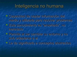 Inteligencia no humanaInteligencia no humana
 Capacidad de captar información delCapacidad de captar información del
medio y utilizarla para resolver problemasmedio y utilizarla para resolver problemas
 Este conocimiento es “enseñado”, noEste conocimiento es “enseñado”, no
heredadoheredado
 Permite al ser cambiar su entorno y noPermite al ser cambiar su entorno y no
solo adaptarse a elsolo adaptarse a el
 Le da significado a conceptos abstractosLe da significado a conceptos abstractos
 