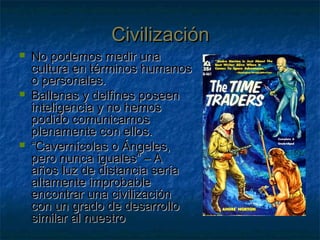 CivilizaciónCivilización
 No podemos medir unaNo podemos medir una
cultura en términos humanoscultura en términos humanos
o personales.o personales.
 Ballenas y delfines poseenBallenas y delfines poseen
inteligencia y no hemosinteligencia y no hemos
podido comunicarnospodido comunicarnos
plenamente con ellos.plenamente con ellos.
 ““Cavernícolas o Ángeles,Cavernícolas o Ángeles,
pero nunca iguales” – Apero nunca iguales” – A
años luz de distancia seríaaños luz de distancia sería
altamente improbablealtamente improbable
encontrar una civilizaciónencontrar una civilización
con un grado de desarrollocon un grado de desarrollo
similar al nuestrosimilar al nuestro
 