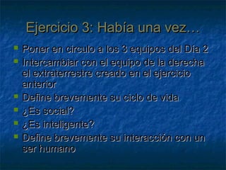 Ejercicio 3: Había una vez…Ejercicio 3: Había una vez…
 Poner en circulo a los 3 equipos del Día 2Poner en circulo a los 3 equipos del Día 2
 Intercambiar con el equipo de la derechaIntercambiar con el equipo de la derecha
el extraterrestre creado en el ejercicioel extraterrestre creado en el ejercicio
anterioranterior
 Define brevemente su ciclo de vidaDefine brevemente su ciclo de vida
 ¿Es social?¿Es social?
 ¿Es inteligente?¿Es inteligente?
 Define brevemente su interacción con unDefine brevemente su interacción con un
ser humanoser humano
 