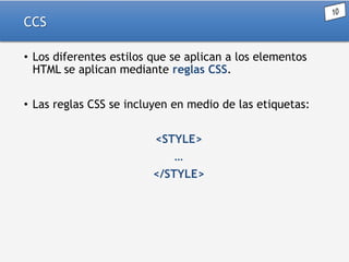 CCS
• Los diferentes estilos que se aplican a los elementos
HTML se aplican mediante reglas CSS.
• Las reglas CSS se incluyen en medio de las etiquetas:
<STYLE>
…
</STYLE>

 