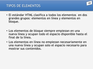 TIPOS DE ELEMENTOS
• El estándar HTML clasifica a todos los elementos en dos
grandes grupos: elementos en línea y elementos en
bloque.
• Los elementos de bloque siempre empiezan en una
nueva línea y ocupan todo el espacio disponible hasta el
final de la línea.
• Los elementos en línea no empiezan necesariamente en
una nueva línea y ocupan solo el espacio necesario para
mostrar sus contenidos.

 