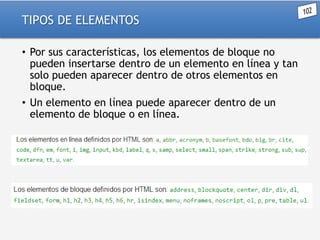 TIPOS DE ELEMENTOS
• Por sus características, los elementos de bloque no
pueden insertarse dentro de un elemento en línea y tan
solo pueden aparecer dentro de otros elementos en
bloque.
• Un elemento en línea puede aparecer dentro de un
elemento de bloque o en línea.

 