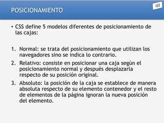 POSICIONAMIENTO
• CSS define 5 modelos diferentes de posicionamiento de
las cajas:
1. Normal: se trata del posicionamiento que utilizan los
navegadores sino se indica lo contrario.
2. Relativo: consiste en posicionar una caja según el
posicionamiento normal y después desplazarla
respecto de su posición original.
3. Absoluto: la posición de la caja se establece de manera
absoluta respecto de su elemento contenedor y el resto
de elementos de la página ignoran la nueva posición
del elemento.

 