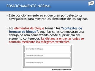 POSICIONAMIENTO NORMAL
• Este posicionamiento es el que usan por defecto los
navegadores para mostrar los elementos de las paginas.
• Los elementos de bloque forman los “contextos de
formato de bloque”. Aquí las cajas se muestran una
debajo de otra comenzando desde el principio del
elemento contenedor. La distancia entre las cajas se
controla mediante los márgenes verticales.

 