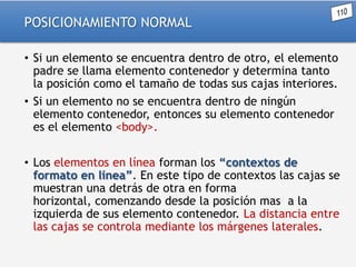 POSICIONAMIENTO NORMAL
• Si un elemento se encuentra dentro de otro, el elemento
padre se llama elemento contenedor y determina tanto
la posición como el tamaño de todas sus cajas interiores.
• Si un elemento no se encuentra dentro de ningún
elemento contenedor, entonces su elemento contenedor
es el elemento <body>.
• Los elementos en línea forman los “contextos de
formato en línea”. En este tipo de contextos las cajas se
muestran una detrás de otra en forma
horizontal, comenzando desde la posición mas a la
izquierda de sus elemento contenedor. La distancia entre
las cajas se controla mediante los márgenes laterales.

 
