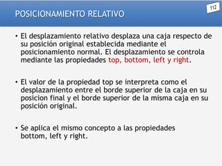 POSICIONAMIENTO RELATIVO
• El desplazamiento relativo desplaza una caja respecto de
su posición original establecida mediante el
posicionamiento normal. El desplazamiento se controla
mediante las propiedades top, bottom, left y right.

• El valor de la propiedad top se interpreta como el
desplazamiento entre el borde superior de la caja en su
posicion final y el borde superior de la misma caja en su
posición original.
• Se aplica el mismo concepto a las propiedades
bottom, left y right.

 