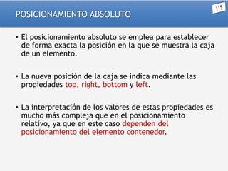 POSICIONAMIENTO ABSOLUTO
• El posicionamiento absoluto se emplea para establecer
de forma exacta la posición en la que se muestra la caja
de un elemento.
• La nueva posición de la caja se indica mediante las
propiedades top, right, bottom y left.
• La interpretación de los valores de estas propiedades es
mucho más compleja que en el posicionamiento
relativo, ya que en este caso dependen del
posicionamiento del elemento contenedor.

 