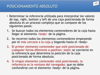 POSICIONAMIENTO ABSOLUTO
• Determinar la referencia utilizada para interpretar los valores
de top, right, bottom y left de una caja posicionada de forma
absoluta es un proceso complejo que se compone de los
siguientes pasos:
1. Se buscan todos los elementos contenedores de la caja hasta
llegar al elemento <body> de la página.

2. Se recorren todos los elementos contenedores empezando
por el más cercano a la caja y llegando hasta el <body>
3. El primer elemento contenedor que esté posicionado de
cualquier forma diferente a position: static se convierte en
la referencia que determina la posición de la caja
posicionada de forma absoluta.
4. Si ningún elemento contenedor está posicionado, la
referencia es la ventana del navegador, que no debe
confundirse con el elemento <body> de la página.

 