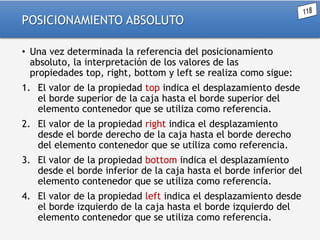 POSICIONAMIENTO ABSOLUTO
• Una vez determinada la referencia del posicionamiento
absoluto, la interpretación de los valores de las
propiedades top, right, bottom y left se realiza como sigue:
1. El valor de la propiedad top indica el desplazamiento desde
el borde superior de la caja hasta el borde superior del
elemento contenedor que se utiliza como referencia.

2. El valor de la propiedad right indica el desplazamiento
desde el borde derecho de la caja hasta el borde derecho
del elemento contenedor que se utiliza como referencia.
3. El valor de la propiedad bottom indica el desplazamiento
desde el borde inferior de la caja hasta el borde inferior del
elemento contenedor que se utiliza como referencia.
4. El valor de la propiedad left indica el desplazamiento desde
el borde izquierdo de la caja hasta el borde izquierdo del
elemento contenedor que se utiliza como referencia.

 
