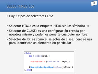 SELECTORES CSS
• Hay 3 tipos de selectores CSS:
• Selector HTML: es la etiqueta HTML sin los símbolos <>
• Selector de CLASE: es una configuración creada por
nosotros mismo y podemos ponerle cualquier nombre.
• Selector de ID: es como el selector de clase, pero se usa
para identificar un elemento en particular

 