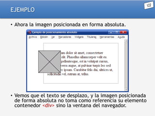 EJEMPLO
• Ahora la imagen posicionada en forma absoluta.

• Vemos que el texto se desplazo, y la imagen posicionada
de forma absoluta no toma como referencia su elemento
contenedor <div> sino la ventana del navegador.

 