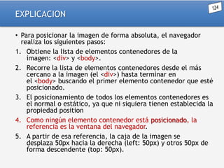EXPLICACION
• Para posicionar la imagen de forma absoluta, el navegador
realiza los siguientes pasos:
1. Obtiene la lista de elementos contenedores de la
imagen: <div> y <body>.
2. Recorre la lista de elementos contenedores desde el más
cercano a la imagen (el <div>) hasta terminar en
el <body> buscando el primer elemento contenedor que esté
posicionado.
3. El posicionamiento de todos los elementos contenedores es
el normal o estático, ya que ni siquiera tienen establecida la
propiedad position
4. Como ningún elemento contenedor está posicionado, la
referencia es la ventana del navegador.
5. A partir de esa referencia, la caja de la imagen se
desplaza 50px hacia la derecha (left: 50px) y otros 50px de
forma descendente (top: 50px).

 