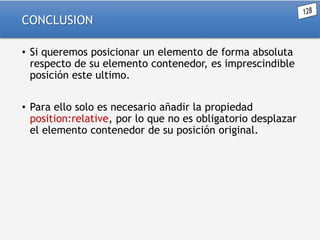 CONCLUSION
• Si queremos posicionar un elemento de forma absoluta
respecto de su elemento contenedor, es imprescindible
posición este ultimo.
• Para ello solo es necesario añadir la propiedad
position:relative, por lo que no es obligatorio desplazar
el elemento contenedor de su posición original.

 