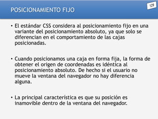 POSICIONAMIENTO FIJO
• El estándar CSS considera al posicionamiento fijo en una
variante del posicionamiento absoluto, ya que solo se
diferencian en el comportamiento de las cajas
posicionadas.

• Cuando posicionamos una caja en forma fija, la forma de
obtener el origen de coordenadas es idéntica al
posicionamiento absoluto. De hecho si el usuario no
mueve la ventana del navegador no hay diferencia
alguna.
• La principal característica es que su posición es
inamovible dentro de la ventana del navegador.

 