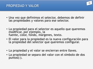 PROPIEDAD Y VALOR
• Una vez que definimos el selector, debemos de definir
las propiedades y valores para ese selector.
• La propiedad para el selector es aquello que queremos
modificar, por ejemplo, la
fuente, color, fondo, márgenes, texto.
• El valor para la propiedad es la nueva configuración para
la propiedad del selector que queremos configurar.
• La propiedad y el valor se encierran entre llaves.
• La propiedad se separa del valor con el símbolo de dos
puntos(:).

 