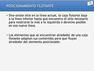 POSICIONAMIENTO FLOTANTE
• Sino existe sitio en la línea actual, la caja flotante baja
a la línea inferior hasta que encuentra el sitio necesario
para mostrarse lo más a la izquierda o derecha posible
en esa nueva línea.

• Los elementos que se encuentran alrededor de una caja
flotante adaptan sus contenidos para que fluyan
alrededor del elemento posicionado.

 