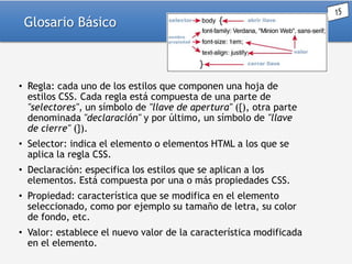 Glosario Básico

• Regla: cada uno de los estilos que componen una hoja de
estilos CSS. Cada regla está compuesta de una parte de
"selectores", un símbolo de "llave de apertura" ({), otra parte
denominada "declaración" y por último, un símbolo de "llave
de cierre" (}).
• Selector: indica el elemento o elementos HTML a los que se
aplica la regla CSS.
• Declaración: especifica los estilos que se aplican a los
elementos. Está compuesta por una o más propiedades CSS.
• Propiedad: característica que se modifica en el elemento
seleccionado, como por ejemplo su tamaño de letra, su color
de fondo, etc.
• Valor: establece el nuevo valor de la característica modificada
en el elemento.

 