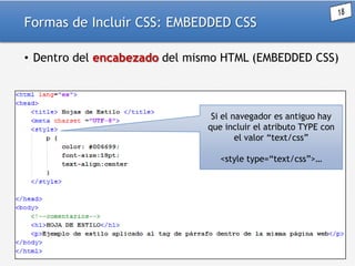 Formas de Incluir CSS: EMBEDDED CSS
• Dentro del encabezado del mismo HTML (EMBEDDED CSS)

Si el navegador es antiguo hay
que incluir el atributo TYPE con
el valor “text/css”
<style type=“text/css”>…

 