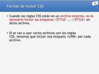 Formas de Incluir CSS
• Cuando las reglas CSS están en un archivo externo, no es
necesario incluir las etiquetas <STYLE> … </STYLE> en
dicho archivo.
• Si se van a usar varios archivos con las reglas
CSS, tenemos que incluir una etiqueta <LINK> por cada
archivo.

 