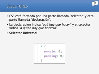 SELECTORES
• CSS está formada por una parte llamada "selector" y otra
parte llamada "declaración".
• La declaración indica "qué hay que hacer" y el selector
indica "a quién hay que hacerlo".
• Selector Universal

 