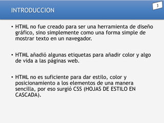 INTRODUCCION
• HTML no fue creado para ser una herramienta de diseño
gráfico, sino simplemente como una forma simple de
mostrar texto en un navegador.
• HTML añadió algunas etiquetas para añadir color y algo
de vida a las páginas web.
• HTML no es suficiente para dar estilo, color y
posicionamiento a los elementos de una manera
sencilla, por eso surgió CSS (HOJAS DE ESTILO EN
CASCADA).

 