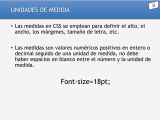 UNIDADES DE MEDIDA
• Las medidas en CSS se emplean para definir el alto, el
ancho, los márgenes, tamaño de letra, etc.
• Las medidas son valores numéricos positivos en entero o
decimal seguido de una unidad de medida, no debe
haber espacios en blanco entre el número y la unidad de
medida.

Font-size=18pt;

 