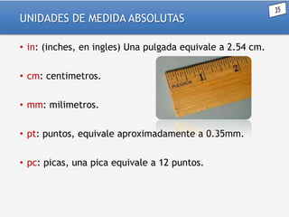 UNIDADES DE MEDIDA ABSOLUTAS
• in: (inches, en ingles) Una pulgada equivale a 2.54 cm.
• cm: centimetros.
• mm: milimetros.
• pt: puntos, equivale aproximadamente a 0.35mm.

• pc: picas, una pica equivale a 12 puntos.

 